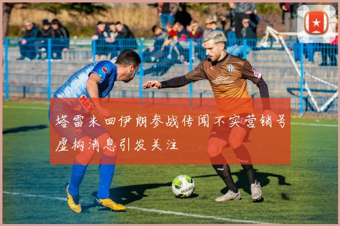 塔雷米回伊朗参战传闻不实营销号虚构消息引发关注