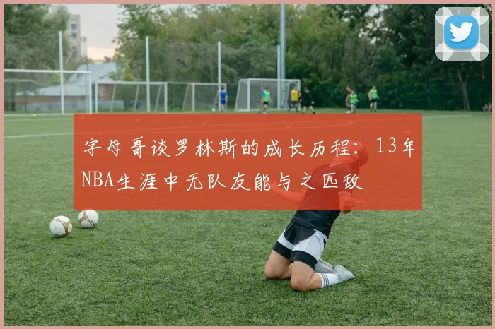 字母哥谈罗林斯的成长历程：13年NBA生涯中无队友能与之匹敌