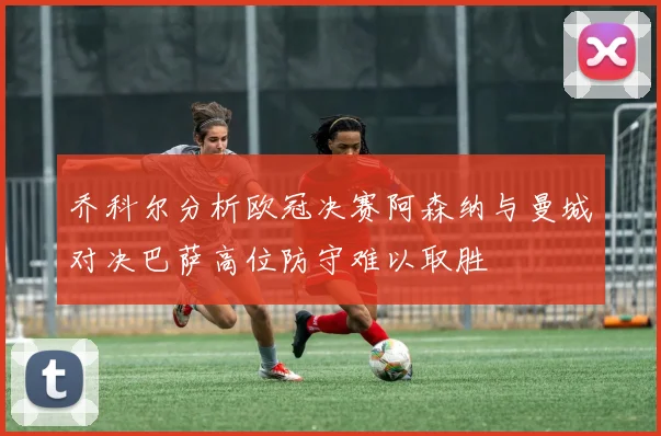 乔科尔分析欧冠决赛阿森纳与曼城对决巴萨高位防守难以取胜
