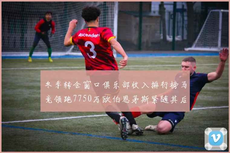 冬季转会窗口俱乐部收入排行榜马竞领跑7750万欧伯恩茅斯紧随其后7200万欧