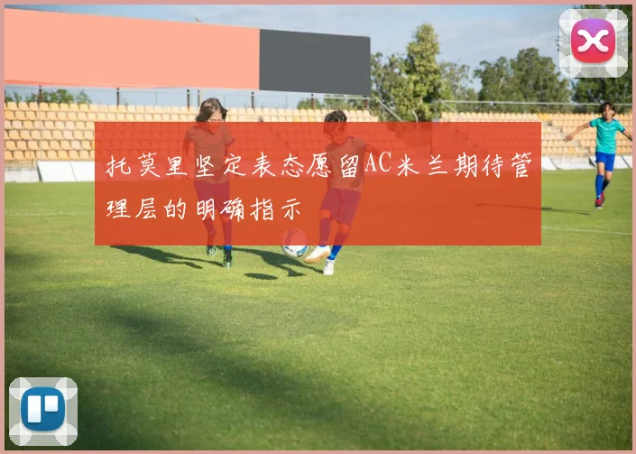 托莫里坚定表态愿留AC米兰期待管理层的明确指示