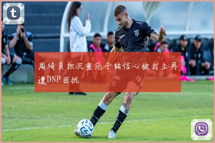 周琦负担沉重范子铭信心被打击再遭DNP困扰