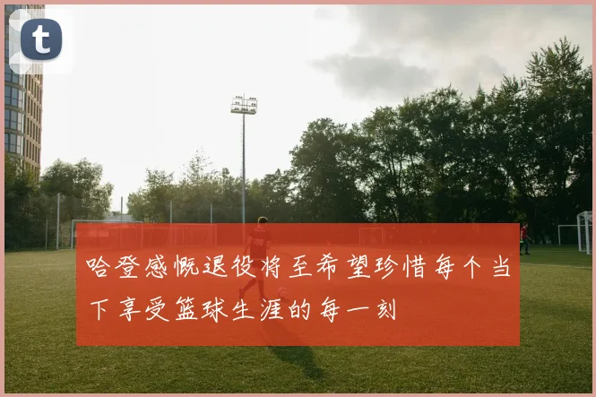 哈登感慨退役将至希望珍惜每个当下享受篮球生涯的每一刻