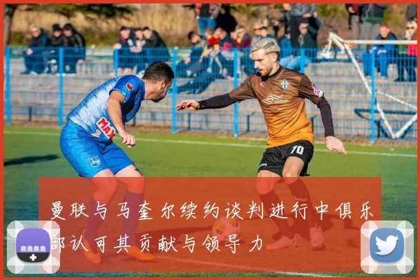 曼联与马奎尔续约谈判进行中俱乐部认可其贡献与领导力