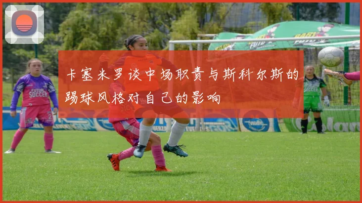卡塞米罗谈中场职责与斯科尔斯的踢球风格对自己的影响