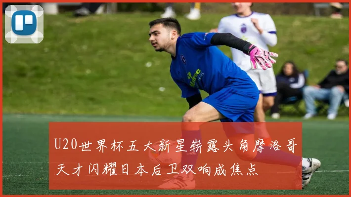 U20世界杯五大新星崭露头角摩洛哥天才闪耀日本后卫双响成焦点