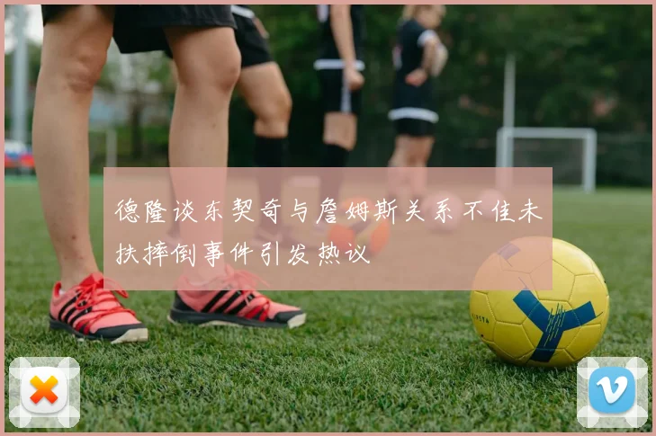 德隆谈东契奇与詹姆斯关系不佳未扶摔倒事件引发热议