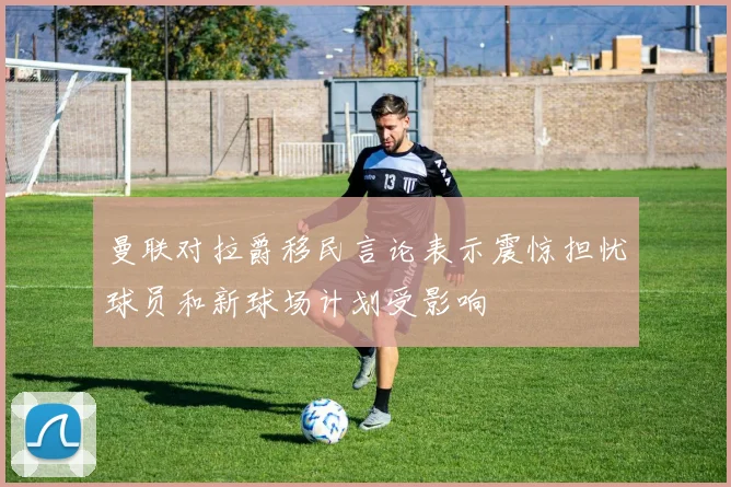 曼联对拉爵移民言论表示震惊担忧球员和新球场计划受影响