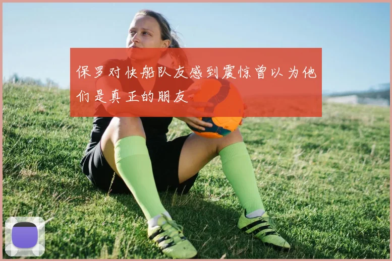 保罗对快船队友感到震惊曾以为他们是真正的朋友