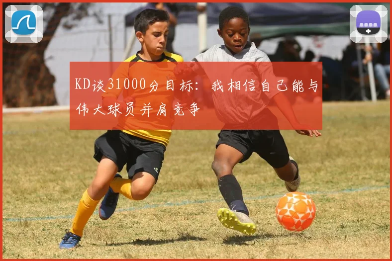 KD谈31000分目标：我相信自己能与伟大球员并肩竞争