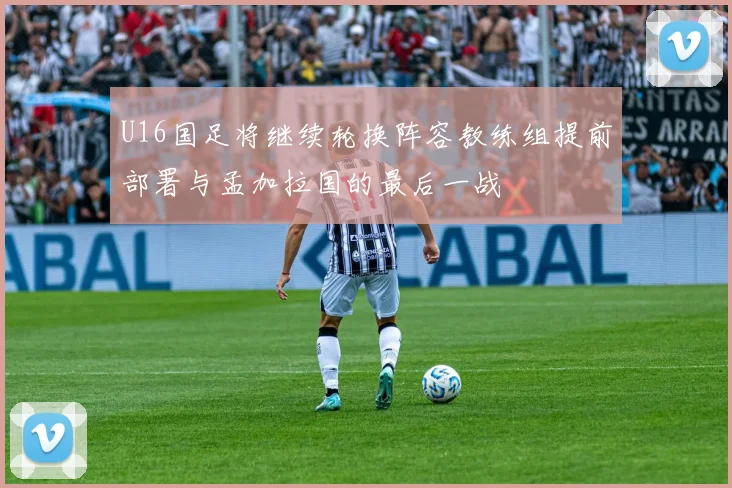 U16国足将继续轮换阵容教练组提前部署与孟加拉国的最后一战