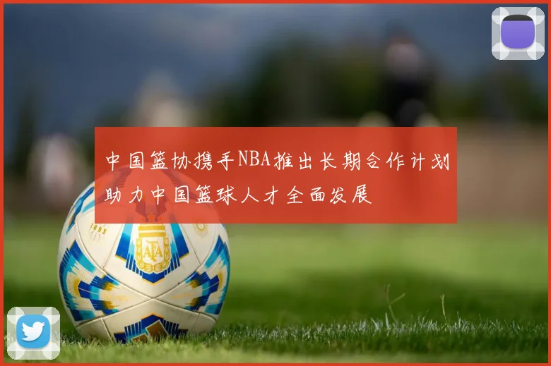 中国篮协携手NBA推出长期合作计划助力中国篮球人才全面发展