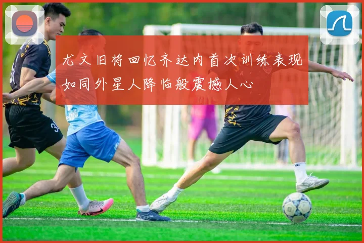尤文旧将回忆齐达内首次训练表现如同外星人降临般震撼人心