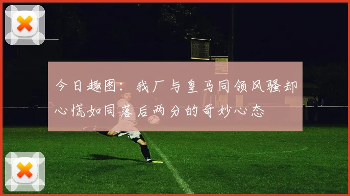 今日趣图：我厂与皇马同领风骚却心慌如同落后两分的奇妙心态
