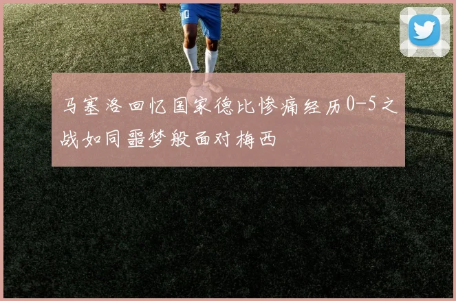 马塞洛回忆国家德比惨痛经历0-5之战如同噩梦般面对梅西