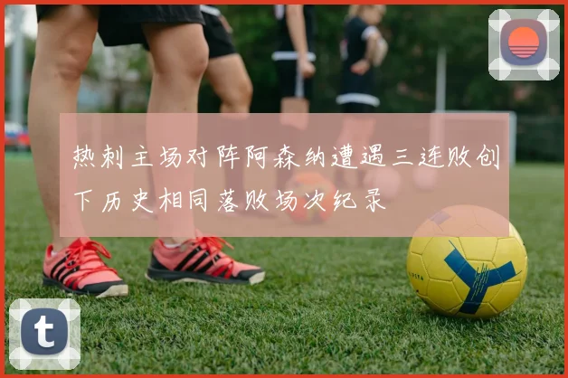 热刺主场对阵阿森纳遭遇三连败创下历史相同落败场次纪录