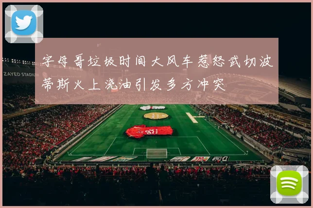 字母哥垃圾时间大风车惹怒武切波蒂斯火上浇油引发多方冲突