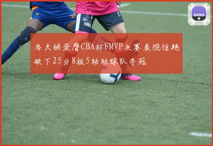 洛夫顿荣膺CBA杯FMVP决赛表现惊艳砍下25分8板5助助球队夺冠