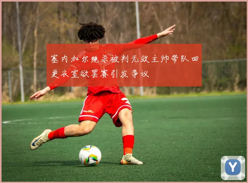 塞内加尔绝杀被判无效主帅带队回更衣室欲罢赛引发争议