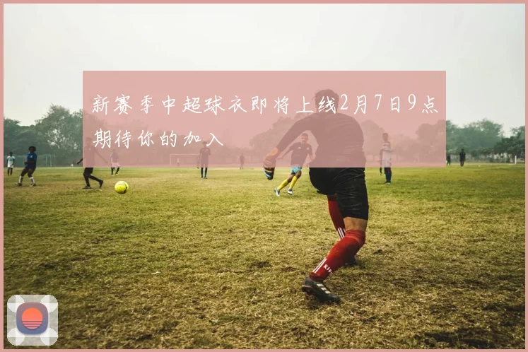 新赛季中超球衣即将上线2月7日9点期待你的加入