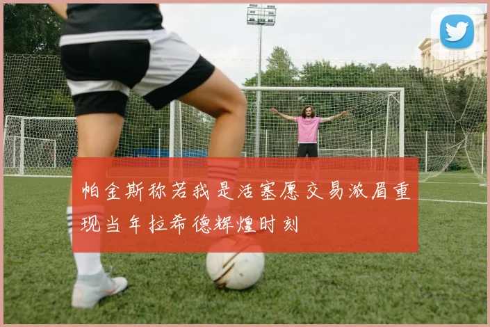 帕金斯称若我是活塞愿交易浓眉重现当年拉希德辉煌时刻