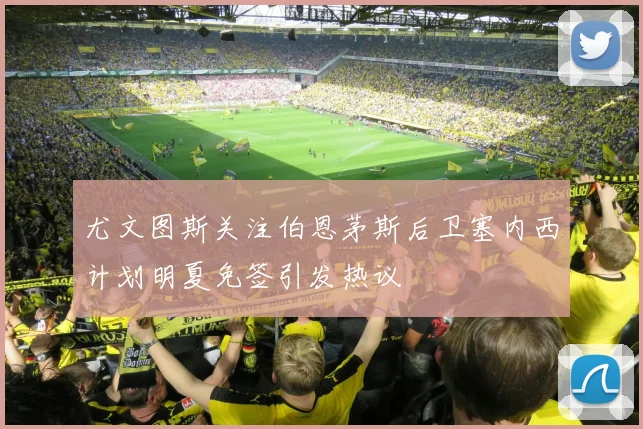 尤文图斯关注伯恩茅斯后卫塞内西计划明夏免签引发热议