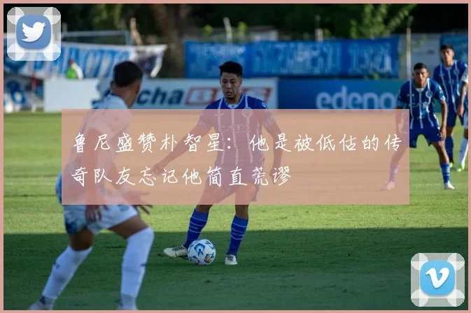 鲁尼盛赞朴智星：他是被低估的传奇队友忘记他简直荒谬
