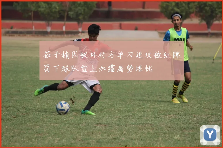 茹子楠因破坏对方单刀进攻被红牌罚下球队雪上加霜局势堪忧