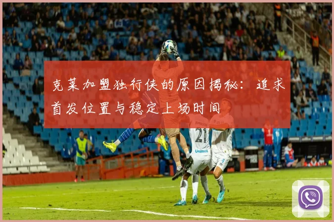 克莱加盟独行侠的原因揭秘：追求首发位置与稳定上场时间