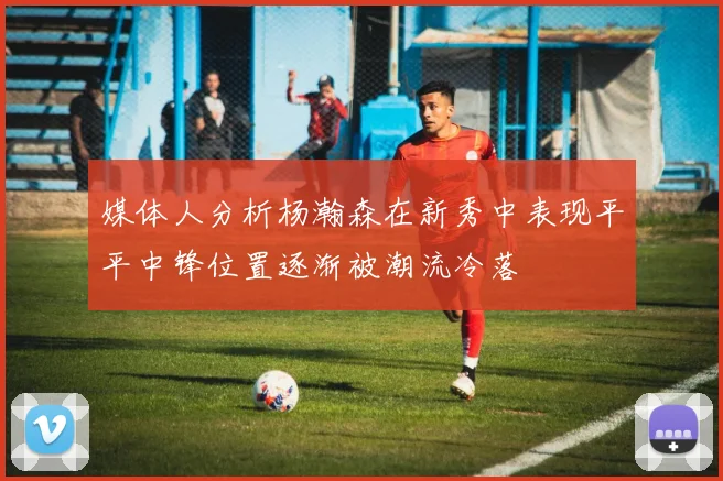 媒体人分析杨瀚森在新秀中表现平平中锋位置逐渐被潮流冷落