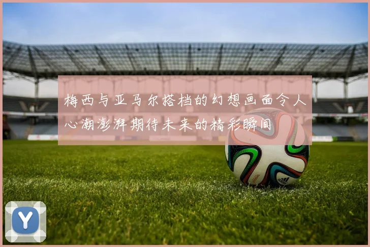 梅西与亚马尔搭档的幻想画面令人心潮澎湃期待未来的精彩瞬间