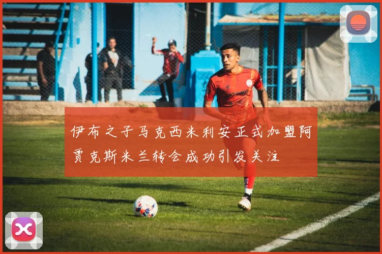 伊布之子马克西米利安正式加盟阿贾克斯米兰转会成功引发关注