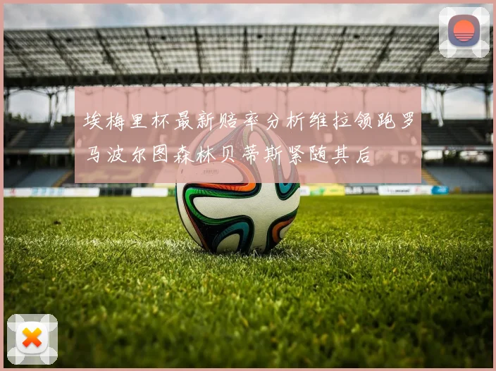 埃梅里杯最新赔率分析维拉领跑罗马波尔图森林贝蒂斯紧随其后
