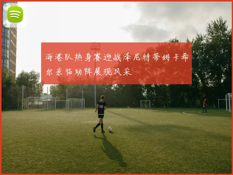 海港队热身赛迎战泽尼特蒂姆卡希尔亲临助阵展现风采