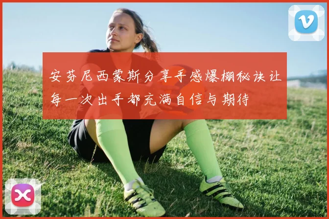 安芬尼西蒙斯分享手感爆棚秘诀让每一次出手都充满自信与期待