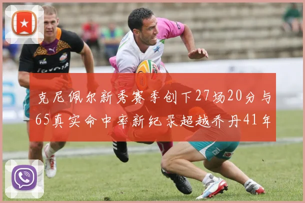 克尼佩尔新秀赛季创下27场20分与65真实命中率新纪录超越乔丹41年历史
