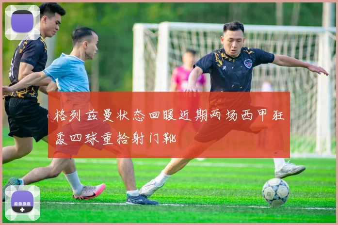 格列兹曼状态回暖近期两场西甲狂轰四球重拾射门靴