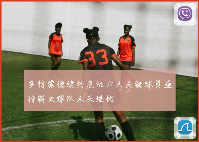 多特蒙德续约危机六大关键球员亟待解决球队未来堪忧