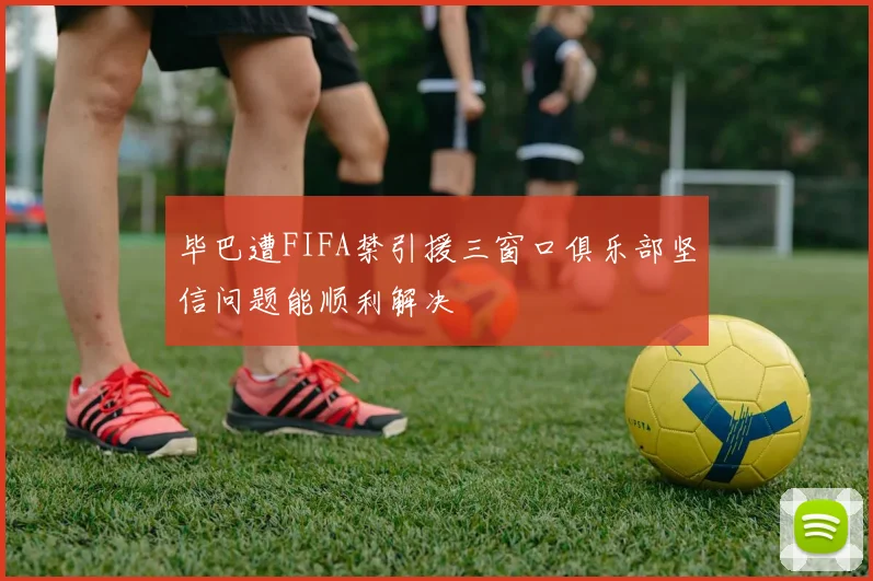 毕巴遭FIFA禁引援三窗口俱乐部坚信问题能顺利解决