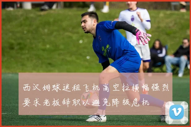西汉姆球迷租飞机高空拉横幅强烈要求老板辞职以避免降级危机