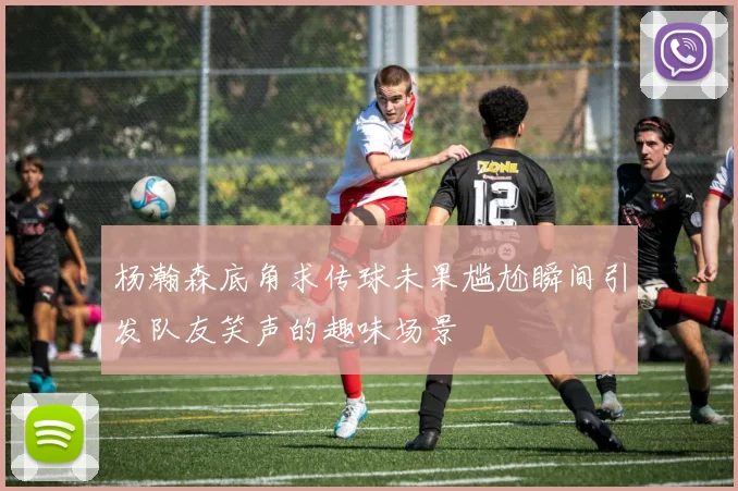 杨瀚森底角求传球未果尴尬瞬间引发队友笑声的趣味场景