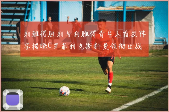 利雅得胜利与利雅得青年人首发阵容揭晓C罗菲利克斯科曼领衔出战