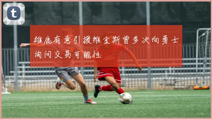 雄鹿有意引援维金斯曾多次向勇士询问交易可能性